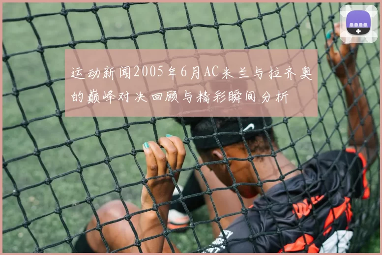 运动新闻2005年6月AC米兰与拉齐奥的巅峰对决回顾与精彩瞬间分析