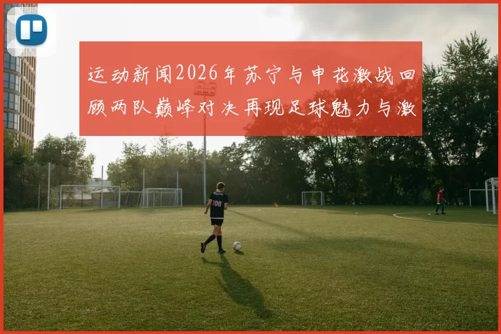 运动新闻2026年苏宁与申花激战回顾两队巅峰对决再现足球魅力与激情