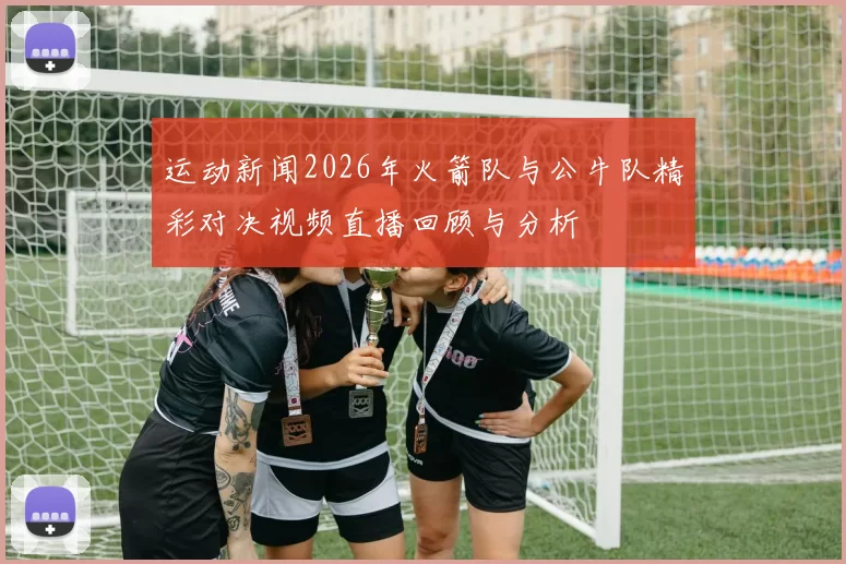 运动新闻2026年火箭队与公牛队精彩对决视频直播回顾与分析