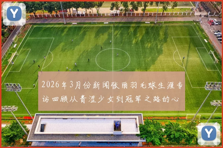 2026年3月份新闻张丽羽毛球生涯专访回顾从青涩少女到冠军之路的心路历程