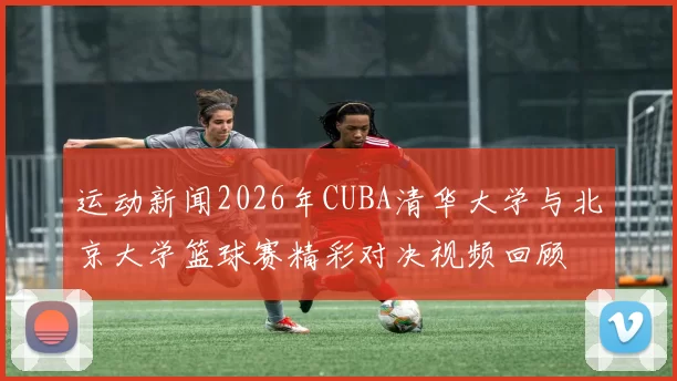 运动新闻2026年CUBA清华大学与北京大学篮球赛精彩对决视频回顾